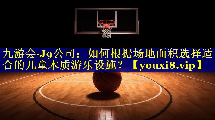 如何根据场地面积选择适合的儿童木质游乐设施？